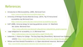 References
 Introduction to Web Accessibility. (2005). Retrieved from:
https://www.w3.org/WAI/intro/accessibility.php#i-what
 University of Michigan Faculty Materials Group. (2014). Top 10 instructional
accessibility tips Retrieved from:
http://www.itcs.umich.edu/atcs/instructional-accessibility-tips.php
 CAST (2008). Universal design for learning guidelines version 1.0. Wakefield,
MA: Author. Retrieved from:
http://www.udlcenter.org/aboutudl/udlguidelines/udlguidelines_graphicorganizer
 Legal obligations for accessibilty. (n. d.) Retrieved from:
http://udloncampus.cast.org/page/policy_legal#.VZmHI_lVikr
 Lieberman, S. Rubrics for College - The Easy Steps Way [PowerPoint]. Retrieved from Slideshare
website: http://www.slideshare.net/TeachCollege/rubrics-for-college-the-easy-steps-way
 William and Flora Hewlett Foundation (n. d.) Open educational resources. Retrieved from:
http://www.hewlett.org/programs/education/open-educational-resources
 