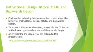 Instructional Design History, ADDIE and
Backwards Design
 Click on the following link to see a short video about the
history of instructional design, ADDIE, and Backwards
Design.
 To access subtitles for the video, please hit the CC button
in the lower right-hand corner and they should begin.
 After finishing the video, you can return to this
presentation.
 http://www.screencast.com/t/e6BWfCRkY
 