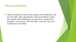 Web Accessibility
 "Web accessibility means that people with disabilities can
use the Web. More specifically, Web accessibility means
that people with disabilities can perceive, understand,
navigate, and interact with the Web, and that they can
contribute to the Web."
 