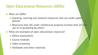 Open Educational Resources (OERs)
 What are OERs?
 teaching, learning and research resources that are under public
domain
 Resources that fall under intellectual property licenses that all free
use or re-purposing by others
 What are examples of open educational resources?
 Online assessments
 Course modules
 Video streaming
 Textbooks and other materials
 