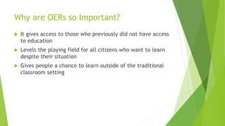 Why are OERs so Important?
 It gives access to those who previously did not have access
to education
 Levels the playing field for all citizens who want to learn
despite their situation
 Gives people a chance to learn outside of the traditional
classroom setting
 