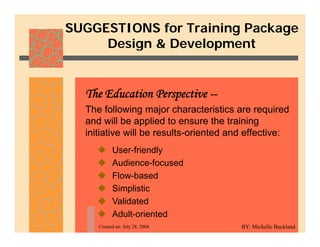 SUGGESTIONS for Training Package
Design & Development
Design & Development
The following major characteristics are required
The Education Perspective --
The following major characteristics are required
and will be applied to ensure the training
initiative will be results-oriented and effective:
‹ User-friendly
‹ Audience-focused
‹ Flow-based
‹ Simplistic
‹ Validated
Created on: July 28, 2004
‹ Validated
‹ Adult-oriented
BY: Michelle Buckland
 