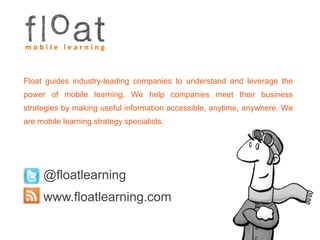Float guides industry-leading companies to understand and leverage the power of mobile learning. We help companies meet their business strategies by making useful information accessible, anytime, anywhere. We are mobile learning strategy specialists.@floatlearningwww.floatlearning.com
