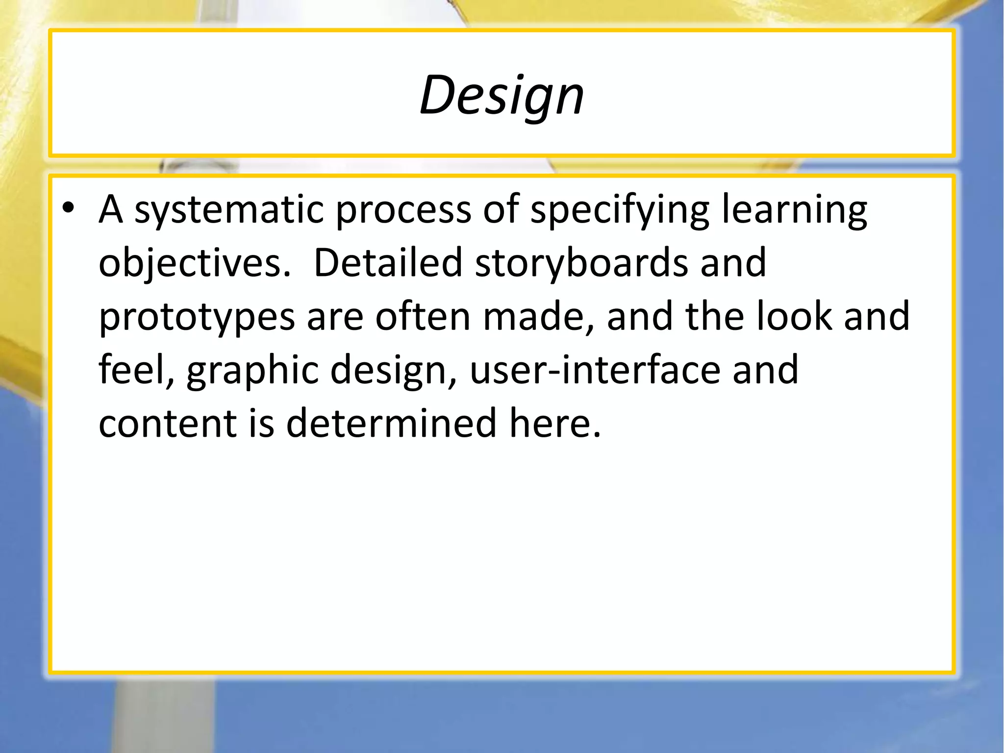 DesignA systematic process of specifying learning objectives.  Detailed storyboards and prototypes are often made, and the look and feel, graphic design, user-interface and content is determined here.