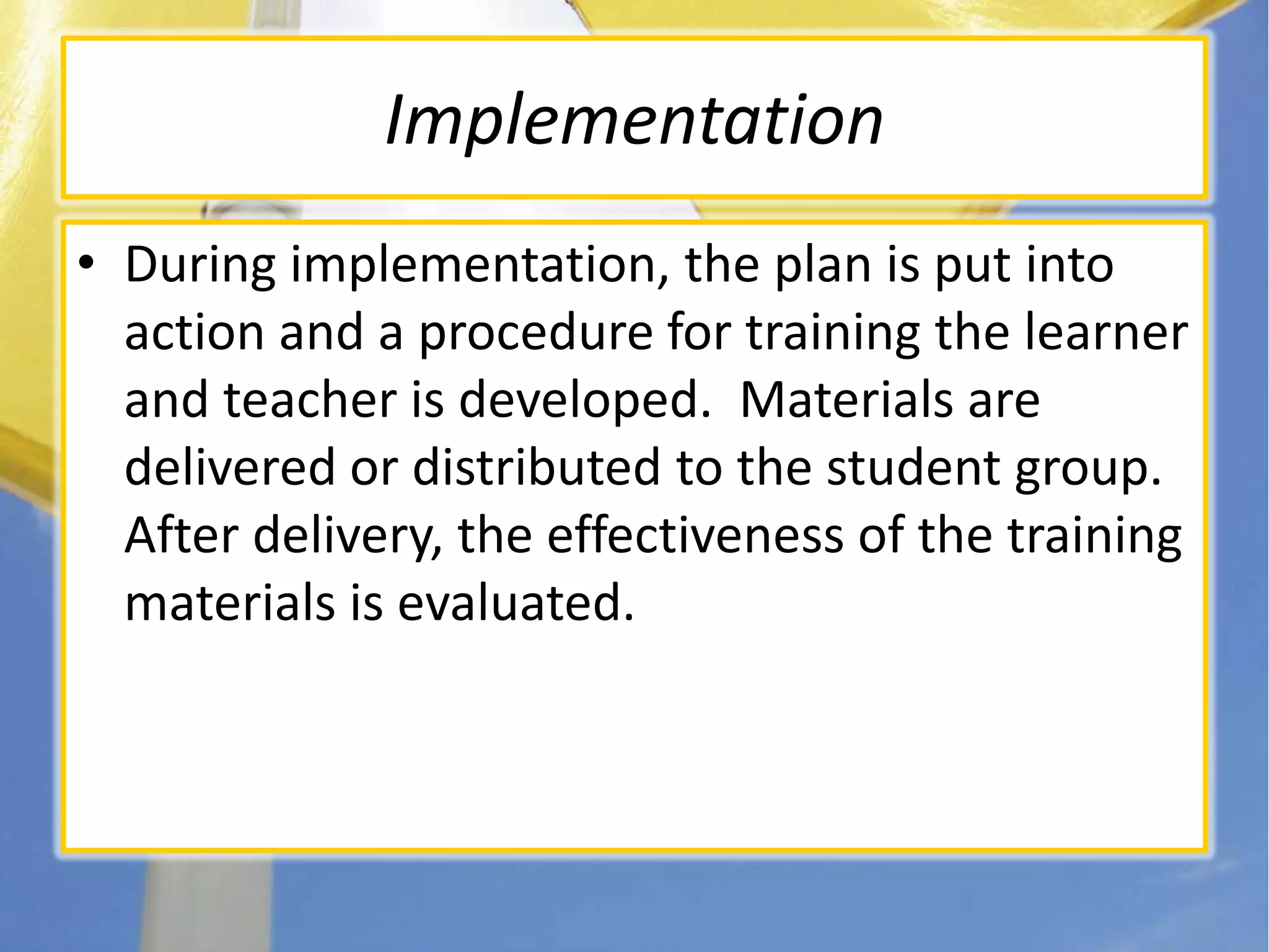 ImplementationDuring implementation, the plan is put into action and a procedure for training the learner and teacher is developed.  Materials are delivered or distributed to the student group. After delivery, the effectiveness of the training materials is evaluated.