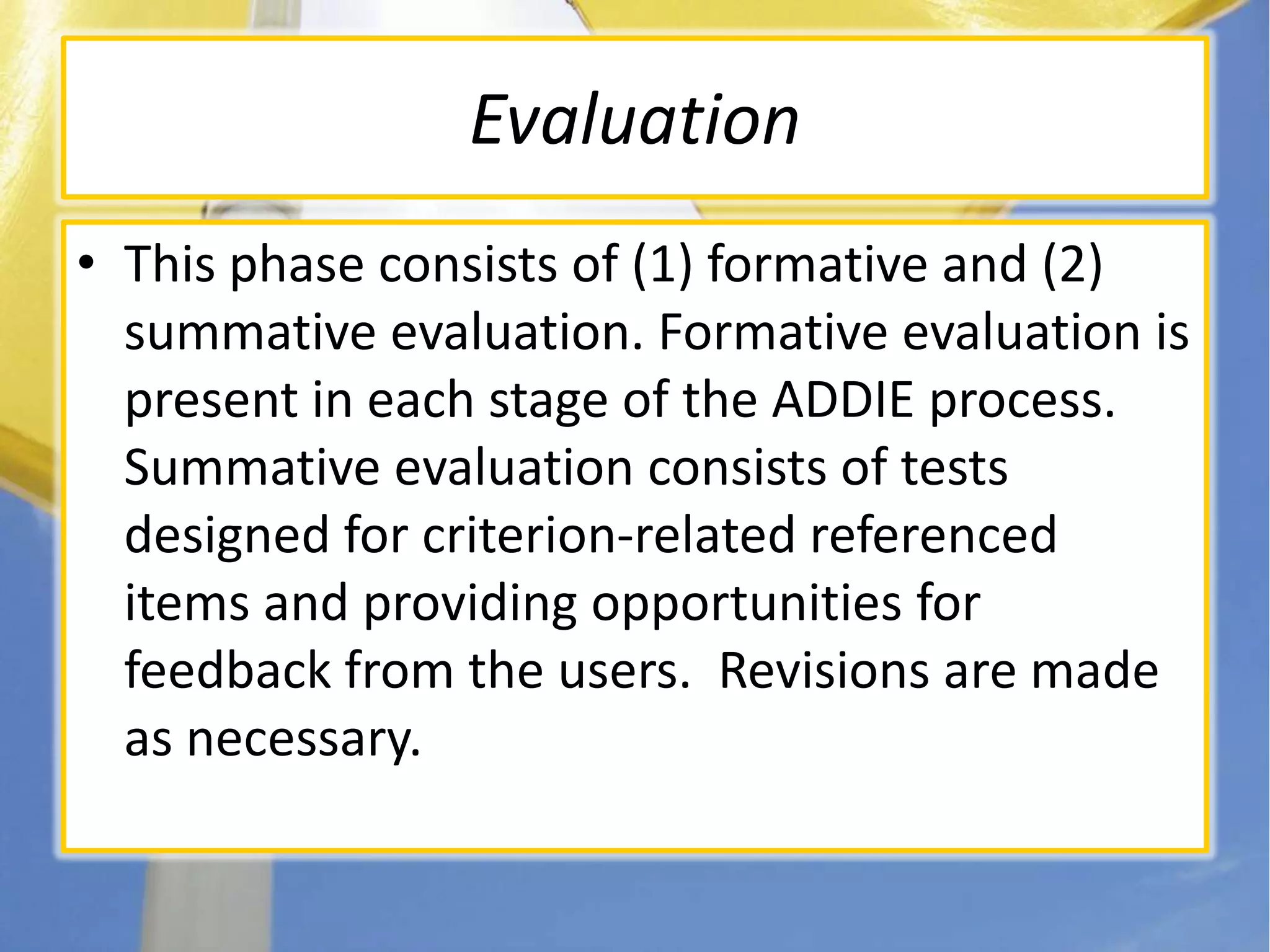 EvaluationThis phase consists of (1) formative and (2) summative evaluation. Formative evaluation is present in each stage of the ADDIE process. Summative evaluation consists of tests designed for criterion-related referenced items and providing opportunities for feedback from the users.  Revisions are made as necessary.