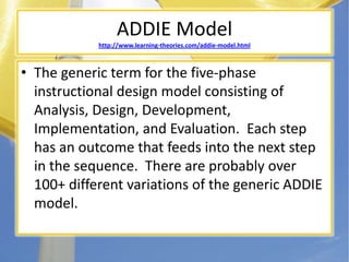 ADDIE Modelhttp://www.learning-theories.com/addie-model.htmlThe generic term for the five-phase instructional design model consisting of Analysis, Design, Development, Implementation, and Evaluation.  Each step has an outcome that feeds into the next step in the sequence.  There are probably over 100+ different variations of the generic ADDIE model.