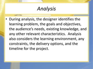 AnalysisDuring analysis, the designer identifies the learning problem, the goals and objectives, the audience’s needs, existing knowledge, and any other relevant characteristics.  Analysis also considers the learning environment, any constraints, the delivery options, and the timeline for the project.