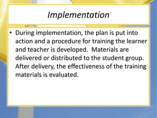ImplementationDuring implementation, the plan is put into action and a procedure for training the learner and teacher is developed.  Materials are delivered or distributed to the student group. After delivery, the effectiveness of the training materials is evaluated.