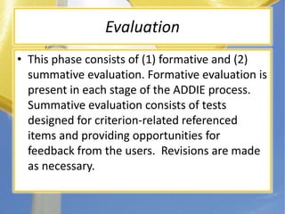 EvaluationThis phase consists of (1) formative and (2) summative evaluation. Formative evaluation is present in each stage of the ADDIE process. Summative evaluation consists of tests designed for criterion-related referenced items and providing opportunities for feedback from the users.  Revisions are made as necessary.