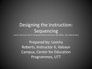 Designing the Instruction:  Sequencing (source: Morrison, Gary R. Designing Effective Instruction, 6th Edition. John Wiley & Sons) Prepared by: Leesha Roberts, Instructor II, Valsayn Campus, Center for Education Programmes, UTT 