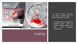 Coating
• A barrel rotates clockwise
and sprays coating layer to
tablet (red layer in image)
• A coating layer is sprayed to
improve taste, color or
protect tablets against UV
rays and physical
disruptions.
12
 