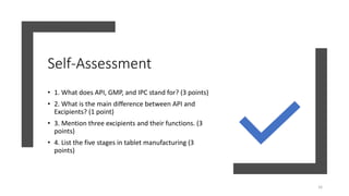 Self-Assessment
• 1. What does API, GMP, and IPC stand for? (3 points)
• 2. What is the main difference between API and
Excipients? (1 point)
• 3. Mention three excipients and their functions. (3
points)
• 4. List the five stages in tablet manufacturing (3
points)
16
 