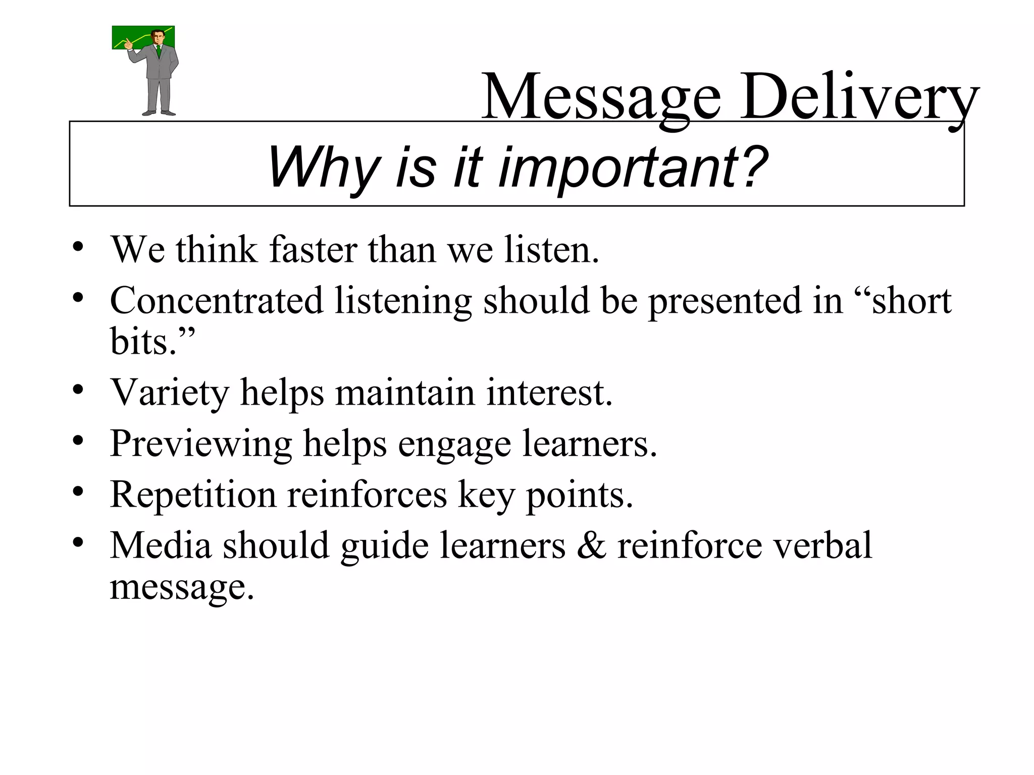 Message Delivery We think faster than we listen. Concentrated listening should be presented in “short bits.” Variety helps maintain interest. Previewing helps engage learners. Repetition reinforces key points. Media should guide learners & reinforce verbal message. Why is it important? 