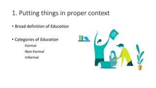 1. Putting things in proper context
• Broad definition of Education
• Categories of Education
-Formal
-Non-Formal
-Informal
 