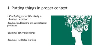 1. Putting things in proper context
• Psychology-scientific study of
human behavior
-Teaching and learning are psychological
processes.
-Learning: behavioral change
-Teaching: facilitated learning
 