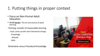 1. Putting things in proper context
• Focus on Non-Formal Adult
Education
• Andragogy: The art and science of adult
learning
-Training: transfer of measurable learning.
- Goal: come up with overt behavioral change:
-Knowledge
- Attitude
-Skills
-Declarative versus Procedural Knowledge
 