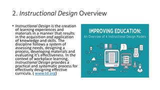 2. Instructional Design Overview
• Instructional Design is the creation
of learning experiences and
materials in a manner that results
in the acquisition and application
of knowledge and skills. The
discipline follows a system of
assessing needs, designing a
process, developing materials and
evaluating it’s effectiveness. In the
context of workplace learning,
Instructional Design provides a
practical and systematic process for
effectively designing effective
curricula. ( www.td.org)
 