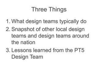 Three Things
1. What design teams typically do
2. Snapshot of other local design
teams and design teams around
the nation
3. Lessons learned from the PT5
Design Team
 