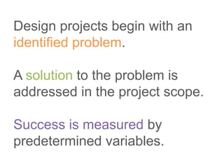 Design projects begin with an
identified problem.
A solution to the problem is
addressed in the project scope.
Success is measured by
predetermined variables.
 
