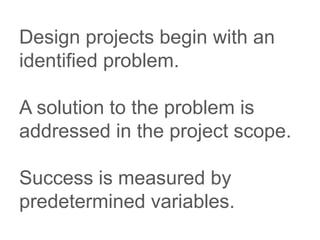 Design projects begin with an
identified problem.
A solution to the problem is
addressed in the project scope.
Success is measured by
predetermined variables.
 