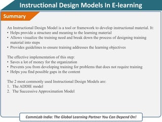 Instructional Design Models In E-learning
CommLab India: The Global Learning Partner You Can Depend On!
Summary
An Instructional Design Model is a tool or framework to develop instructional material. It:
• Helps provide a structure and meaning to the learning material
• Allows visualize the training need and break down the process of designing training
material into steps
• Provides guidelines to ensure training addresses the learning objectives
The effective implementation of this step:
• Saves a lot of money for the organization
• Prevents you from developing training for problems that does not require training
• Helps you find possible gaps in the content
The 2 most commonly used Instructional Design Models are:
1. The ADDIE model
2. The Successive Approximation Model
 