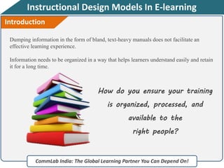 Instructional Design Models In E-learning
Dumping information in the form of bland, text-heavy manuals does not facilitate an
effective learning experience.
Information needs to be organized in a way that helps learners understand easily and retain
it for a long time.
CommLab India: The Global Learning Partner You Can Depend On!
How do you ensure your training
is organized, processed, and
available to the
right people?
Introduction
 