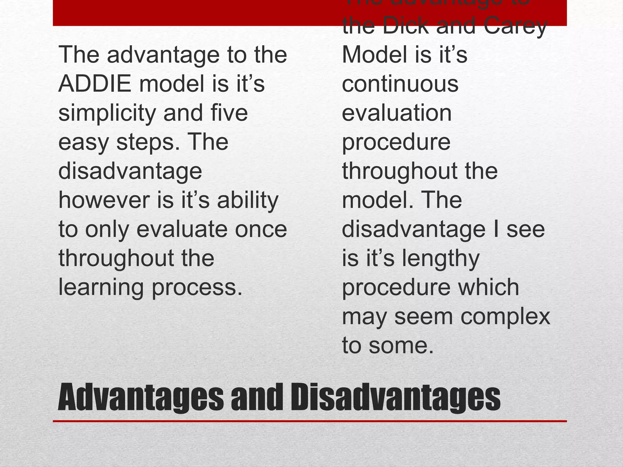 Advantages and Disadvantages
The advantage to the
ADDIE model is it’s
simplicity and five
easy steps. The
disadvantage
however is it’s ability
to only evaluate once
throughout the
learning process.
• The advantage to
the Dick and Carey
Model is it’s
continuous
evaluation
procedure
throughout the
model. The
disadvantage I see
is it’s lengthy
procedure which
may seem complex
to some.
 
