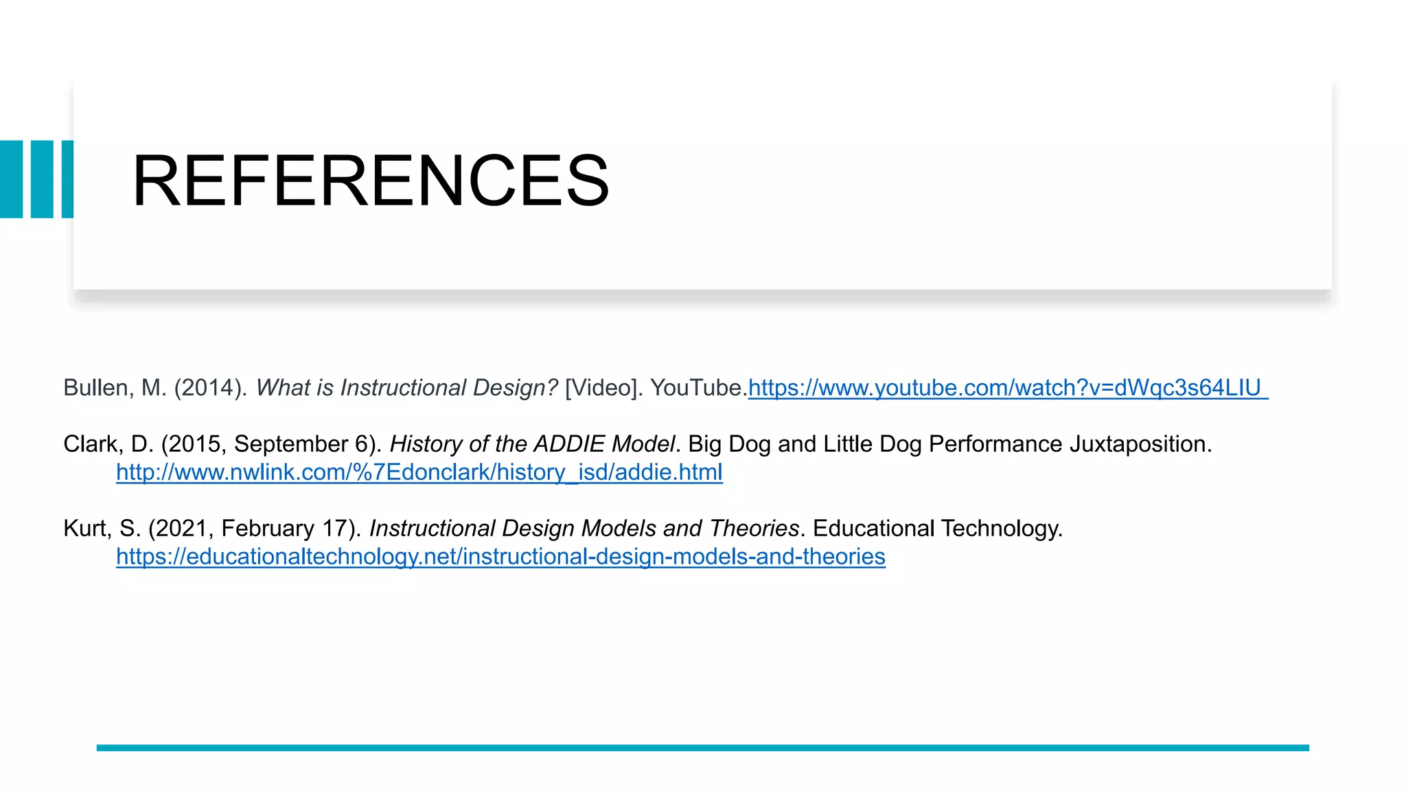 REFERENCES
Bullen, M. (2014). What is Instructional Design? [Video]. YouTube.https://www.youtube.com/watch?v=dWqc3s64LIU
Clark, D. (2015, September 6). History of the ADDIE Model. Big Dog and Little Dog Performance Juxtaposition.
http://www.nwlink.com/%7Edonclark/history_isd/addie.html
Kurt, S. (2021, February 17). Instructional Design Models and Theories. Educational Technology.
https://educationaltechnology.net/instructional-design-models-and-theories
 