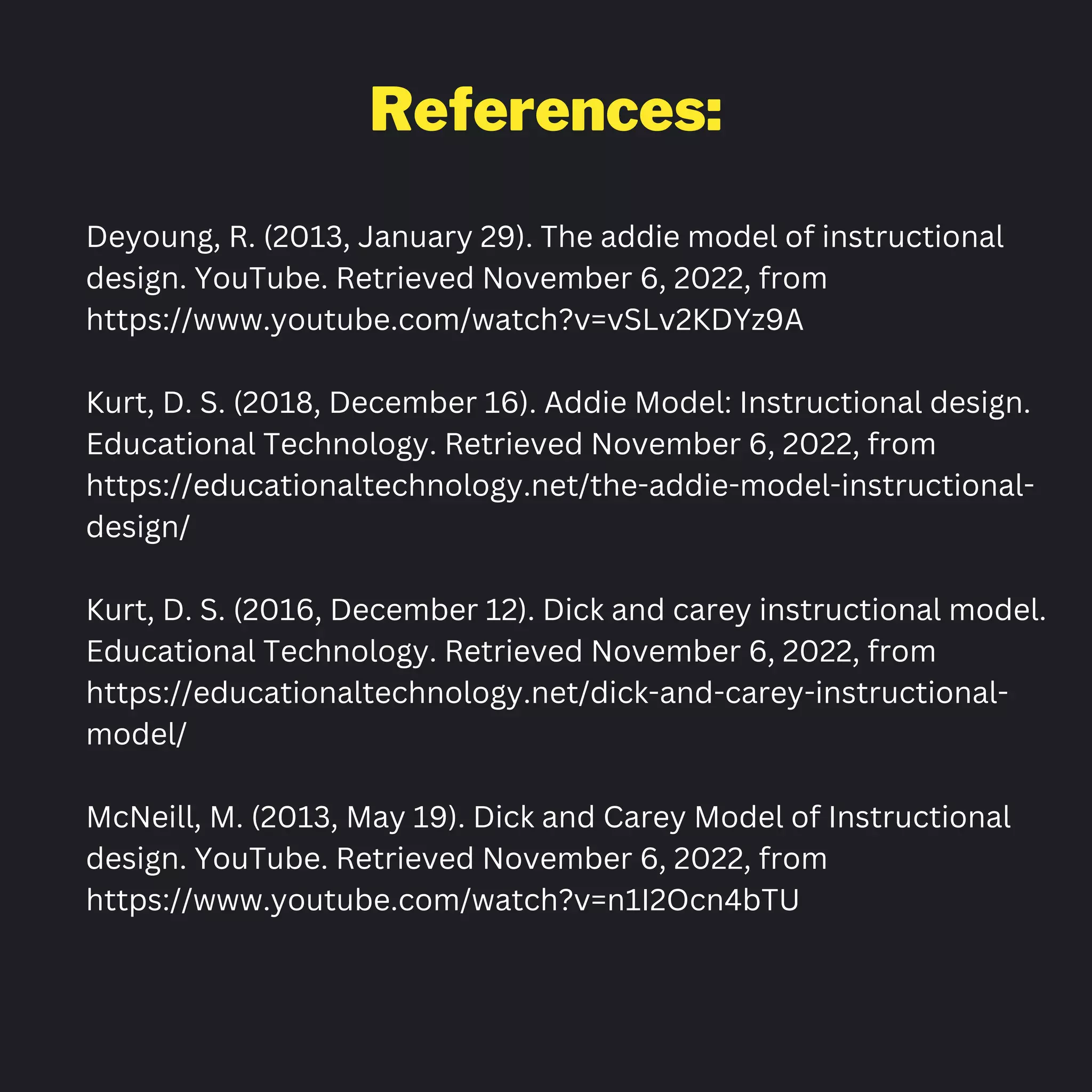 References:
Deyoung, R. (2013, January 29). The addie model of instructional
design. YouTube. Retrieved November 6, 2022, from
https://www.youtube.com/watch?v=vSLv2KDYz9A
Kurt, D. S. (2018, December 16). Addie Model: Instructional design.
Educational Technology. Retrieved November 6, 2022, from
https://educationaltechnology.net/the-addie-model-instructional-
design/
Kurt, D. S. (2016, December 12). Dick and carey instructional model.
Educational Technology. Retrieved November 6, 2022, from
https://educationaltechnology.net/dick-and-carey-instructional-
model/
McNeill, M. (2013, May 19). Dick and Carey Model of Instructional
design. YouTube. Retrieved November 6, 2022, from
https://www.youtube.com/watch?v=n1I2Ocn4bTU
 