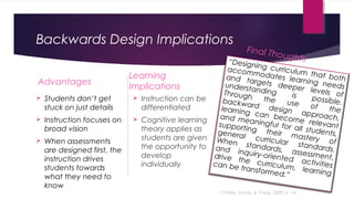 Backwards Design Implications
Advantages
 Students don’t get
stuck on just details
 Instruction focuses on
broad vision
 When assessments
are designed first, the
instruction drives
students towards
what they need to
know
Learning
Implications
 Instruction can be
differentiated
 Cognitive learning
theory applies as
students are given
the opportunity to
develop
individually
“Designing curriculum that both
accommodates learning needs
and targets deeper levels of
understanding is possible.
Through the use of the
backward design approach,
learning can become relevant
and meaningful for all students,
supporting their mastery of
general curricular standards.
When standards, assessment,
and inquiry-oriented activities
drive the curriculum, learning
can be transformed.”
Final Thoughts
Childre, Sands, & Pope, 2009, p. 14
 