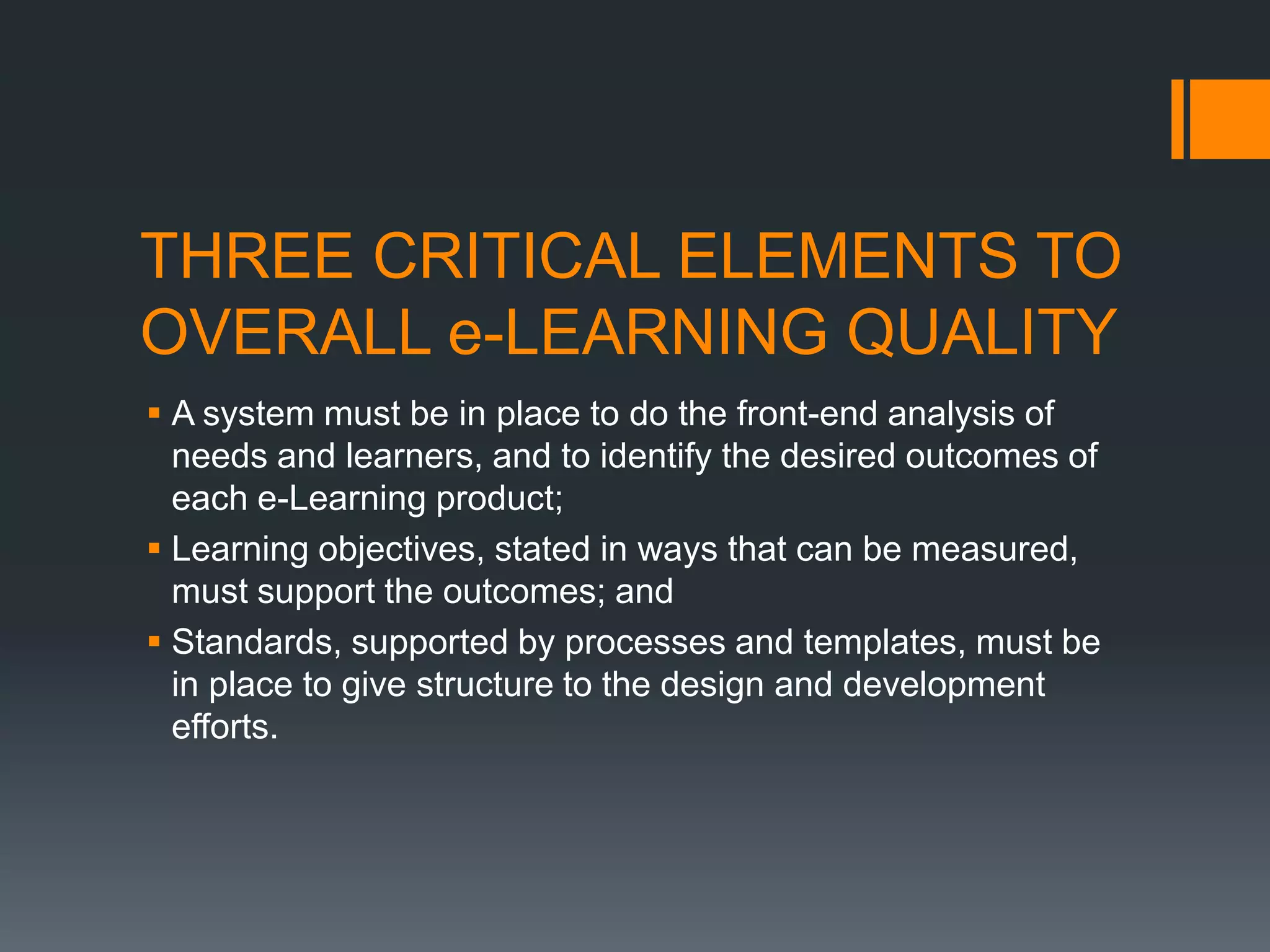 THREE CRITICAL ELEMENTS TO
OVERALL e-LEARNING QUALITY
 A system must be in place to do the front-end analysis of
  needs and learners, and to identify the desired outcomes of
  each e-Learning product;
 Learning objectives, stated in ways that can be measured,
  must support the outcomes; and
 Standards, supported by processes and templates, must be
  in place to give structure to the design and development
  efforts.
 