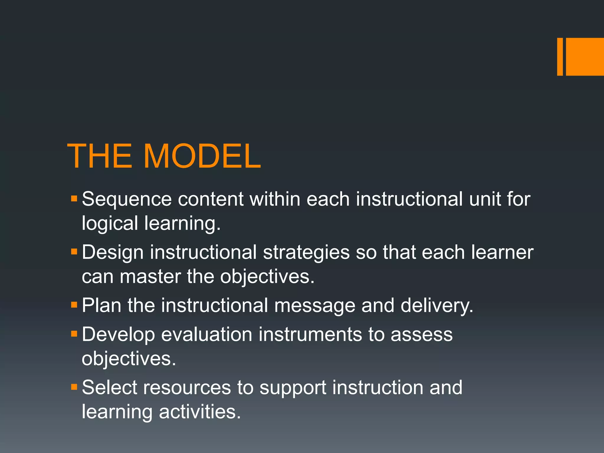 THE MODEL
 Sequence content within each instructional unit for
  logical learning.
 Design instructional strategies so that each learner
  can master the objectives.
 Plan the instructional message and delivery.
 Develop evaluation instruments to assess
  objectives.
 Select resources to support instruction and
  learning activities.
 