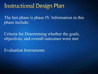 The last phase is phase IV. Information in this
phase include:
Criteria for Determining whether the goals,
objectives, and overall outcomes were met
Evaluation Instruments
 