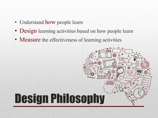 Design Philosophy
• Understand how people learn
• Design learning activities based on how people learn
• Measure the effectiveness of learning activities