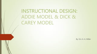 INSTRUCTIONAL DESIGN:
ADDIE MODEL & DICK &
CAREY MODEL
By: Eric A. A. Miller
 