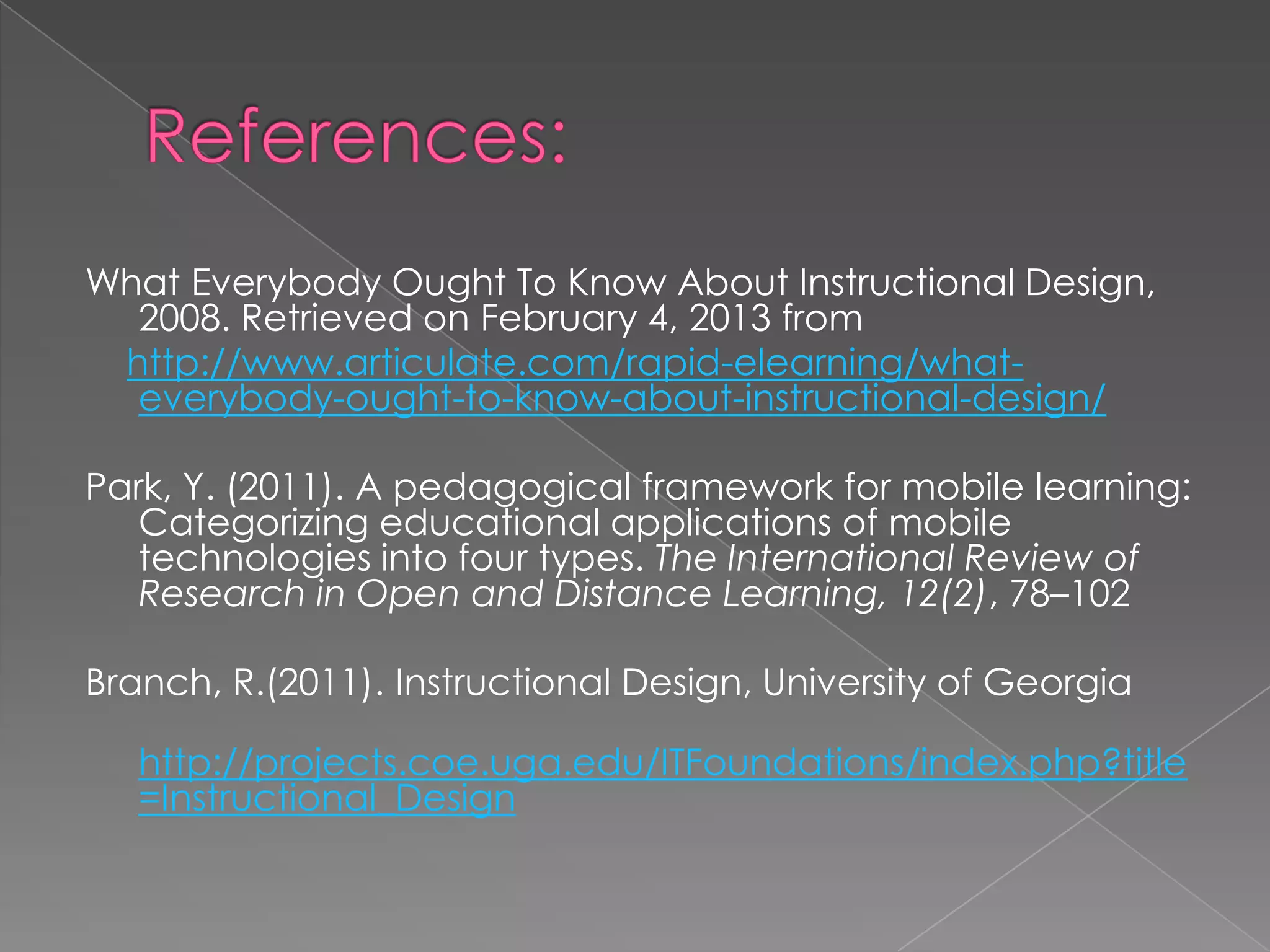 What Everybody Ought To Know About Instructional Design,
2008. Retrieved on February 4, 2013 from
http://www.articulate.com/rapid-elearning/whateverybody-ought-to-know-about-instructional-design/
Park, Y. (2011). A pedagogical framework for mobile learning:
Categorizing educational applications of mobile
technologies into four types. The International Review of
Research in Open and Distance Learning, 12(2), 78–102
Branch, R.(2011). Instructional Design, University of Georgia
http://projects.coe.uga.edu/ITFoundations/index.php?title
=Instructional_Design

 
