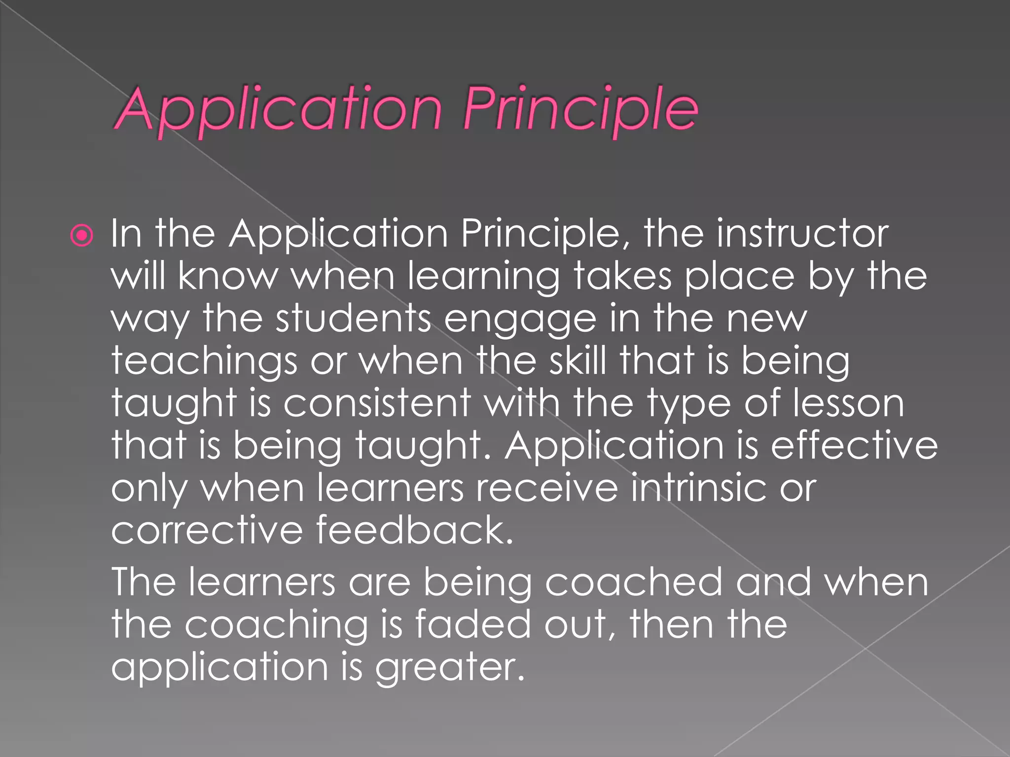 

In the Application Principle, the instructor
will know when learning takes place by the
way the students engage in the new
teachings or when the skill that is being
taught is consistent with the type of lesson
that is being taught. Application is effective
only when learners receive intrinsic or
corrective feedback.
The learners are being coached and when
the coaching is faded out, then the
application is greater.

 