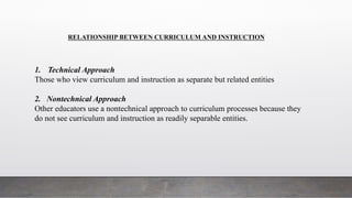 RELATIONSHIP BETWEEN CURRICULUM AND INSTRUCTION
1. Technical Approach
Those who view curriculum and instruction as separate but related entities
2. Nontechnical Approach
Other educators use a nontechnical approach to curriculum processes because they
do not see curriculum and instruction as readily separable entities.
 
