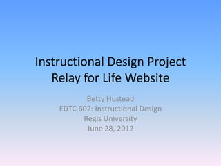 Instructional Design Project
   Relay for Life Website
           Betty Hustead
    EDTC 602: Instructional Design
          Regis University
           June 28, 2012
 