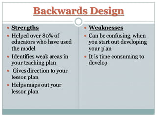 Backwards Design
 Strengths                   Weaknesses
 Helped over 80% of          Can be confusing, when
  educators who have used      you start out developing
  the model                    your plan
 Identifies weak areas in    It is time consuming to
  your teaching plan           develop
 Gives direction to your
  lesson plan
 Helps maps out your
  lesson plan
 