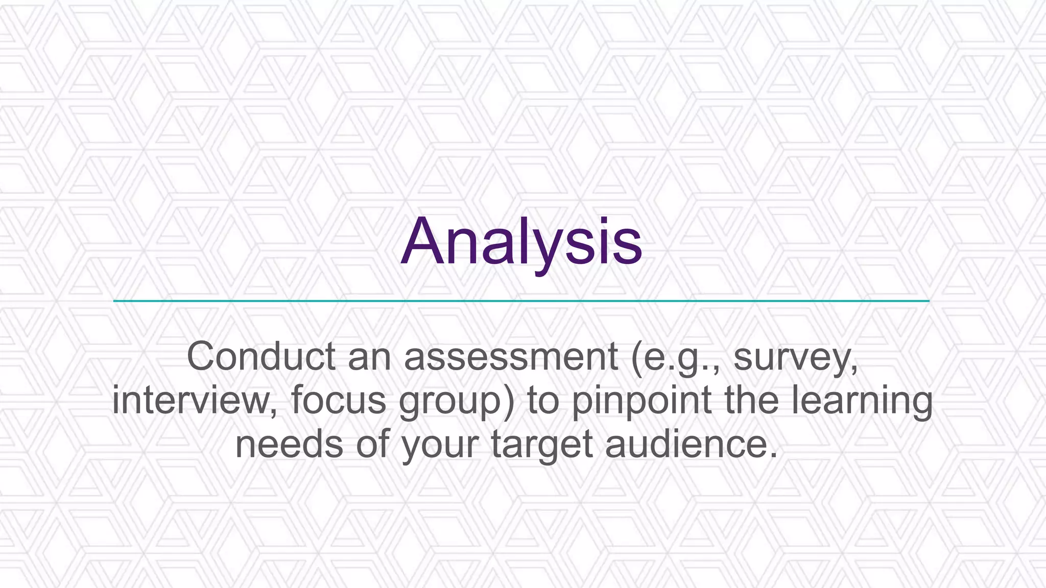 Analysis
Conduct an assessment (e.g., survey,
interview, focus group) to pinpoint the learning
needs of your target audience.
 