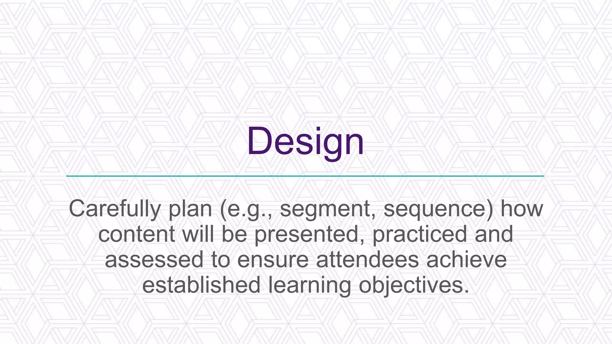 Design
Carefully plan (e.g., segment, sequence) how
content will be presented, practiced and
assessed to ensure attendees achieve
established learning objectives.
 