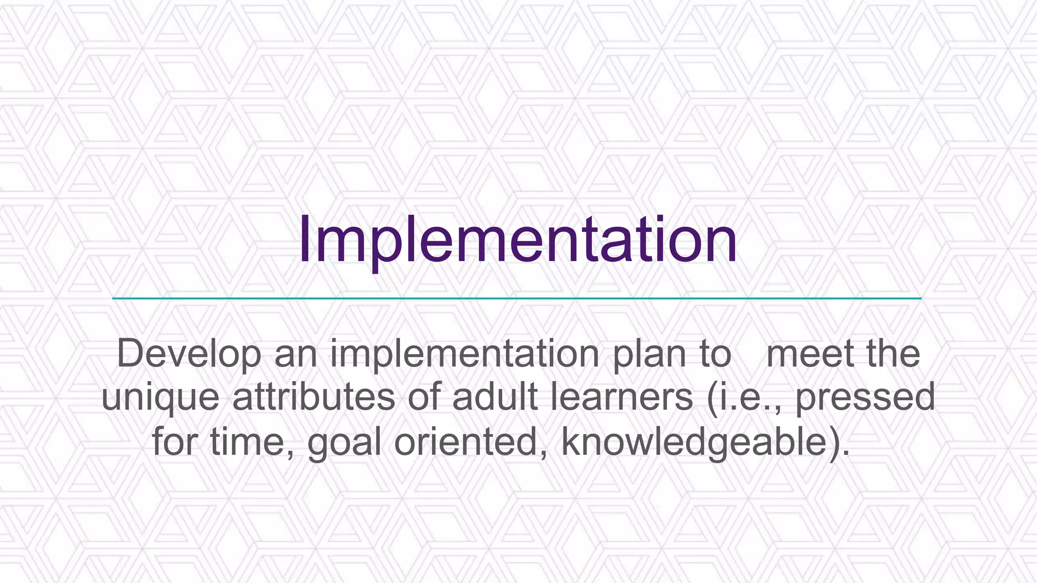 Implementation
Develop an implementation plan to meet the
unique attributes of adult learners (i.e., pressed
for time, goal oriented, knowledgeable).
 
