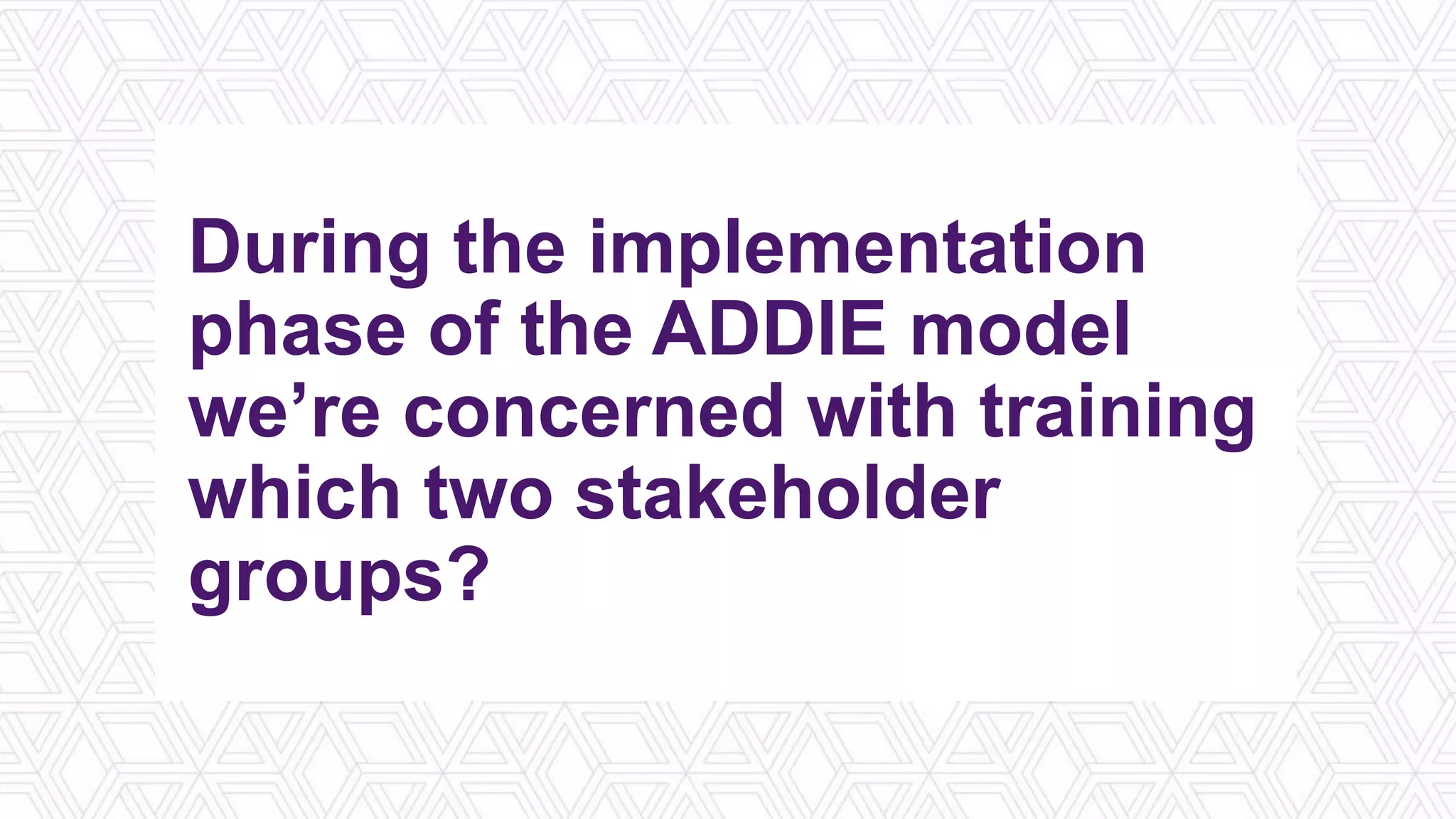 During the implementation
phase of the ADDIE model
we’re concerned with training
which two stakeholder
groups?
 