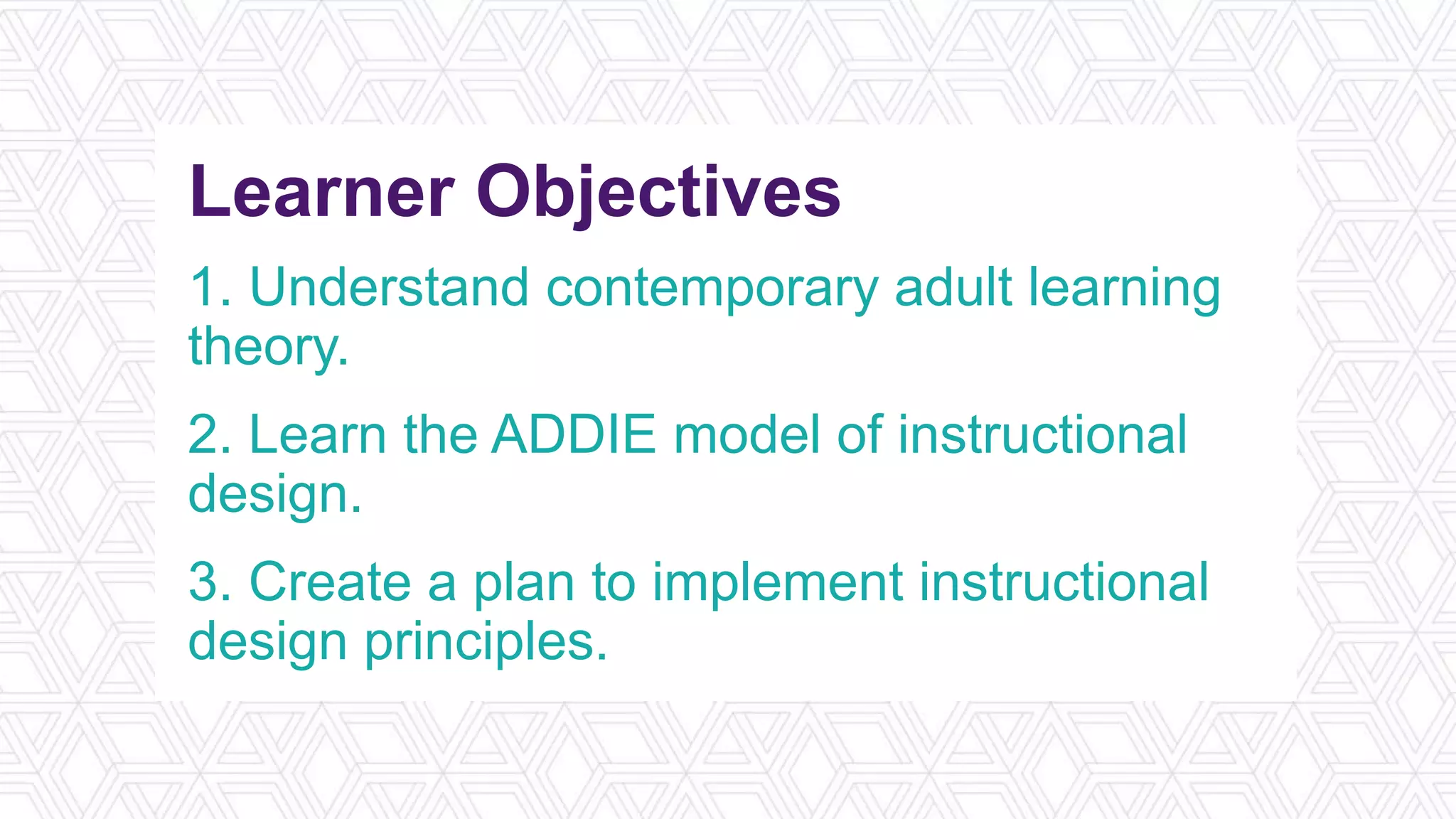 Learner Objectives
1. Understand contemporary adult learning
theory.
2. Learn the ADDIE model of instructional
design.
3. Create a plan to implement instructional
design principles.
 