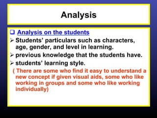 Analysis
q  Analysis on the students
Ø Students’ particulars such as characters,
   age, gender, and level in learning.
Ø previous knowledge that the students have.
Ø students’ learning style.
 ( There are some who find it easy to understand a
   new concept if given visual aids, some who like
   working in groups and some who like working
   individually)
 