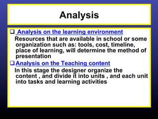 Analysis
q  Analysis on the learning environment
  Resources that are available in school or some
   organization such as: tools, cost, timeline,
   place of learning, will determine the method of
   presentation
q Analysis on the Teaching content
  In this stage the designer organize the
   content , and divide it into units , and each unit
   into tasks and learning activities
 