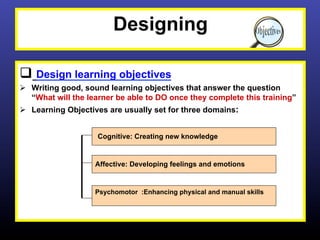 Designing

q  Design learning objectives
Ø  Writing good, sound learning objectives that answer the question
    “What will the learner be able to DO once they complete this training”
Ø  Learning Objectives are usually set for three domains:


                    Cognitive: Creating new knowledge


                    Affective: Developing feelings and emotions


                    Psychomotor :Enhancing physical and manual skills
 