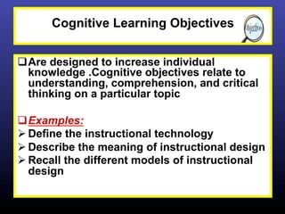 Cognitive Learning Objectives


q Are designed to increase individual
   knowledge .Cognitive objectives relate to
   understanding, comprehension, and critical
   thinking on a particular topic

q Examples:
Ø Define the instructional technology
Ø Describe the meaning of instructional design
Ø Recall the different models of instructional
   design
 